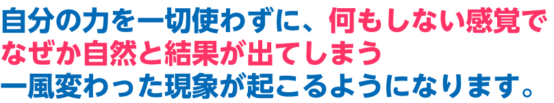 自分の力を一切使わずに、何もしない感覚でなぜか自然と結果が出てしまう一風変わった現象が起こるようになります。