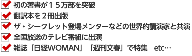 初の著書が１５万部を突破翻訳本を２冊出版ザ・シークレット登場メンターなどの世界的講演家と共演全国放送のテレビ番組に出演雑誌「日経WOMAN」「週刊文春」で特集　etc…