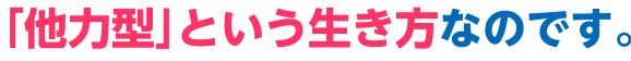 ｢他力型｣という生き方なのです。