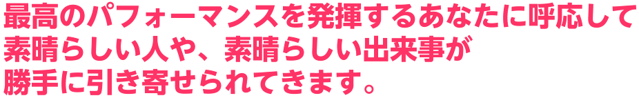 最高のパフォーマンスを発揮するあなたに呼応して素晴らしい人や、素晴らしい出来事が勝手に引き寄せられてきます。