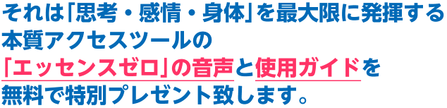 それは｢思考・感情・身体｣を最大限に発揮する本質アクセスツールの｢エッセンスゼロ｣の音声と使用ガイドを無料で特別プレゼント致します。