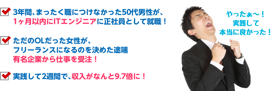 3年間､まったく職につけなかった50代男性が、1ヶ月以内にITエンジニアに正社員として就職！ ただのOLだった女性が、フリーランスになるのを決めた途端有名企業から仕事を受注！ 実践して2週間で､収入がなんと9.7倍に！