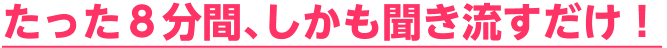 たった８分間､しかも聞き流すだけ！