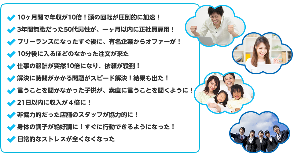 10ヶ月間で年収が10倍！頭の回転が圧倒的に加速！3年間無職だった50代男性が、一ヶ月以内に正社員雇用！フリーランスになったすぐ後に、有名企業からオファーが！10分後に入るほどのなかった注文が来た仕事の報酬が突然10倍になり、依頼が殺到！解決に時間がかかる問題がスピード解決！結果も出た！言うことを聞かなかった子供が、素直に言うことを聞くように！21日以内に収入が４倍に！非協力的だった店舗のスタッフが協力的に！身体の調子が絶好調に！すぐに行動できるようになった！日常的なストレスが全くなくなった