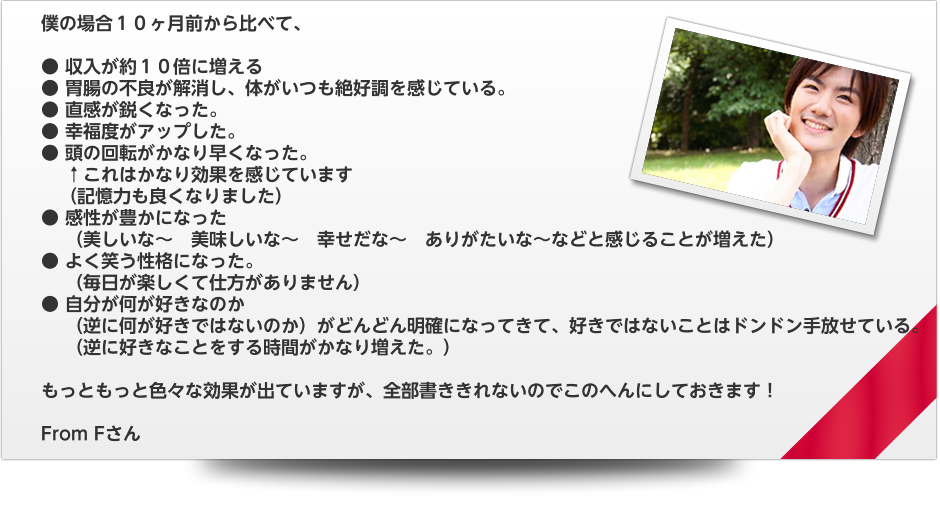 僕の場合１０ヶ月前から比べて、　● 収入が約１０倍に増える　● 胃腸の不良が解消し、体がいつも絶好調を感じている。　● 直感が鋭くなった。　● 幸福度がアップした。　● 頭の回転がかなり早くなった。　　 ↑これはかなり効果を感じています　　（記憶力も良くなりました）　● 感性が豊かになった　　 （美しいな～　美味しいな～　幸せだな～　ありがたいな～などと感じることが増えた）　● よく笑う性格になった。       （毎日が楽しくて仕方がありません）　● 自分が何が好きなのか　　 （逆に何が好きではないのか）がどんどん明確になってきて、好きではないことはドンドン手放せている。　　 （逆に好きなことをする時間がかなり増えた。）　もっともっと色々な効果が出ていますが、全部書ききれないのでこのへんにしておきます！　From Fさん