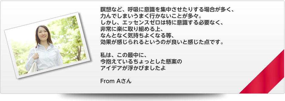 瞑想など、呼吸に意識を集中させたりする場合が多く、　力んでしまいうまく行かないことが多々。　しかし、エッセンスゼロは特に意識する必要なく、　非常に楽に取り組める上、　なんとなく気持ちよくなる等、　効果が感じられるというのが良いと感じた点です。　私は、この最中に、　今抱えているちょっとした懸案の　アイデアが浮かびましたよ　From Aさん