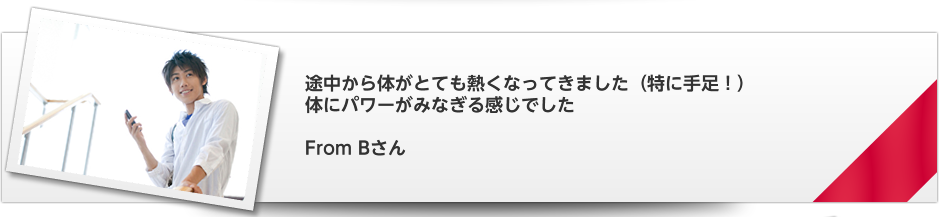 途中から体がとても熱くなってきました（特に手足！）　体にパワーがみなぎる感じでした   From Bさん