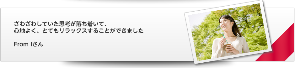 ざわざわしていた思考が落ち着いて、　心地よく、とてもリラックスすることができました   From Iさん