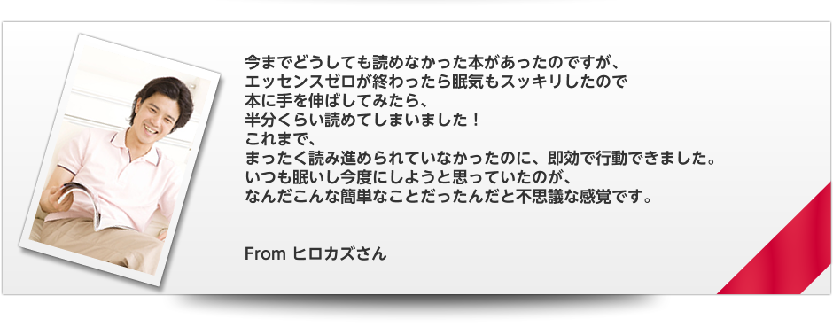 今までどうしても読めなかった本があったのですが、　エッセンスゼロが終わったら眠気もスッキリしたので　本に手を伸ばしてみたら、　半分くらい読めてしまいました！　これまで、　まったく読み進められていなかったのに、即効で行動できました。　いつも眠いし今度にしようと思っていたのが、　なんだこんな簡単なことだったんだと不思議な感覚です。　From ヒロカズさん