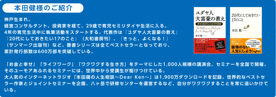 本田健様のご紹介神戸生まれ。経営コンサルタント、投資家を経て、29歳で育児セミリタイヤ生活に入る。4年の育児生活中に執筆活動をスタートする。代表作は『ユダヤ人大富豪の教え』『20代にしておきたい17のこと』（大和書房刊）、『きっと、よくなる！』（サンマーク出版刊）など。著書シリーズは全てベストセラーとなっており、累計発行部数は680万部を突破している。「お金と幸せ」「ライフワーク」「ワクワクする生き方」をテーマにした1,000人規模の講演会、セミナーを全国で開催。そのユーモアあふれるセミナーには、世界中から受講生が駆けつけている。大人気のインターネットラジオ「本田健の人生相談～Dear Ken～」は2,100万ダウンロードを記録。世界的なベストセラー作家とジョイントセミナーを企画、八ヶ岳で研修センターを運営するなど、自分がワクワクすることを常に追いかけている。