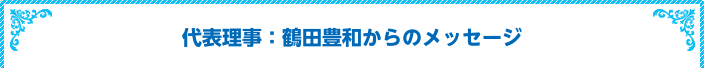 代表理事：鶴田豊和からのメッセージ