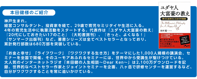 本田健様のご紹介神戸生まれ。経営コンサルタント、投資家を経て、29歳で育児セミリタイヤ生活に入る。4年の育児生活中に執筆活動をスタートする。代表作は『ユダヤ人大富豪の教え』『20代にしておきたい17のこと』（大和書房刊）、『きっと、よくなる！』（サンマーク出版刊）など。著書シリーズは全てベストセラーとなっており、累計発行部数は680万部を突破している。「お金と幸せ」「ライフワーク」「ワクワクする生き方」をテーマにした1,000人規模の講演会、セミナーを全国で開催。そのユーモアあふれるセミナーには、世界中から受講生が駆けつけている。大人気のインターネットラジオ「本田健の人生相談～Dear Ken～」は2,100万ダウンロードを記録。世界的なベストセラー作家とジョイントセミナーを企画、八ヶ岳で研修センターを運営するなど、自分がワクワクすることを常に追いかけている。