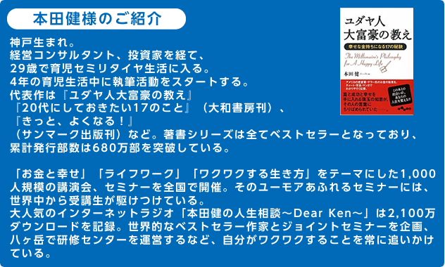 本田健様のご紹介神戸生まれ。経営コンサルタント、投資家を経て、29歳で育児セミリタイヤ生活に入る。4年の育児生活中に執筆活動をスタートする。代表作は『ユダヤ人大富豪の教え』『20代にしておきたい17のこと』（大和書房刊）、『きっと、よくなる！』（サンマーク出版刊）など。著書シリーズは全てベストセラーとなっており、累計発行部数は600万部を突破している。「お金と幸せ」「ライフワーク」「ワクワクする生き方」をテーマにした1,000人規模の講演会、セミナーを全国で開催。そのユーモアあふれるセミナーには、世界中から受講生が駆けつけている。大人気のインターネットラジオ「本田健の人生相談～Dear Ken～」は1,900万ダウンロードを記録。世界的なベストセラー作家とジョイントセミナーを企画、八ヶ岳で研修センターを運営するなど、自分がワクワクすることを常に追いかけている。